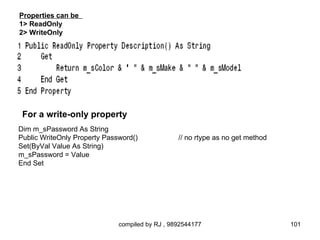 Properties can be
1> ReadOnly
2> WriteOnly




 For a write-only property
Dim m_sPassword As String
Public WriteOnly Property Password()             // no rtype as no get method
Set(ByVal Value As String)
m_sPassword = Value
End Set




                              compiled by RJ , 9892544177                       101
 