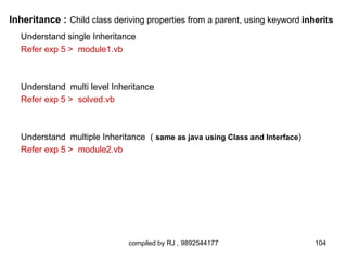Inheritance : Child class deriving properties from a parent, using keyword inherits
  Understand single Inheritance
  Refer exp 5 > module1.vb



  Understand multi level Inheritance
  Refer exp 5 > solved.vb



  Understand multiple Inheritance ( same as java using Class and Interface)
  Refer exp 5 > module2.vb




                              compiled by RJ , 9892544177                     104
 