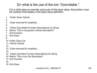 Q> what is the use of the k/w “Overridable ”.
     For a child class to override some part of the base class, that portion must
     be marked Overridable in the base class definition.

1    Public Class Vehicle
2
3    ‘Code removed for simplicity....
4
5    Public Overridable Function Description() As String
6    Return “This is my generic vehicle description!”
7    End Function
8    End Class
9
10   Public Class Car
11   Inherits Vehicle
12
13   ‘Code removed for simplicity....
14
15   Public Overrides Function Description() As String
16   Return “This is my Car Description”
17   End Function
18
19   End Class
                                 compiled by RJ , 9892544177                    106
 