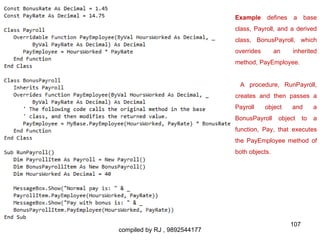 Example     defines   a     base
                              class, Payroll, and a derived
                              class, BonusPayroll, which
                              overrides       an    inherited
                              method, PayEmployee.


                               A procedure, RunPayroll,
                              creates and then passes a
                              Payroll     object    and        a
                              BonusPayroll     object     to   a
                              function, Pay, that executes
                              the PayEmployee method of
                              both objects.




                                                    107
compiled by RJ , 9892544177
 