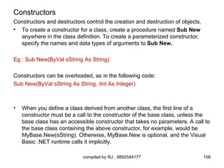 Constructors
Constructors and destructors control the creation and destruction of objects.
• To create a constructor for a class, create a procedure named Sub New
  anywhere in the class definition. To create a parameterized constructor,
  specify the names and data types of arguments to Sub New.

Eg : Sub New(ByVal sString As String)

Constructors can be overloaded, as in the following code:
Sub New(ByVal sString As String, iInt As Integer)



•   When you define a class derived from another class, the first line of a
    constructor must be a call to the constructor of the base class, unless the
    base class has an accessible constructor that takes no parameters. A call to
    the base class containing the above constructor, for example, would be
    MyBase.New(sString). Otherwise, MyBase.New is optional, and the Visual
    Basic .NET runtime calls it implicitly.

                            compiled by RJ , 9892544177                         108
 