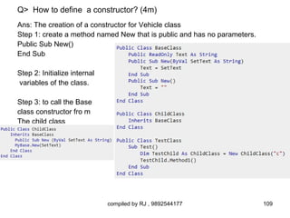 Q> How to define a constructor? (4m)
Ans: The creation of a constructor for Vehicle class
Step 1: create a method named New that is public and has no parameters.
Public Sub New()
End Sub

Step 2: Initialize internal
variables of the class.

Step 3: to call the Base
class constructor fro m
The child class




                              compiled by RJ , 9892544177                 109
 