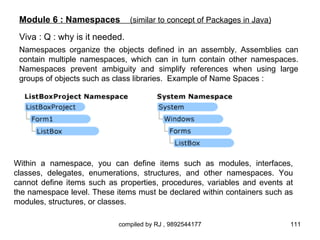 Module 6 : Namespaces          (similar to concept of Packages in Java)

 Viva : Q : why is it needed.
 Namespaces organize the objects defined in an assembly. Assemblies can
 contain multiple namespaces, which can in turn contain other namespaces.
 Namespaces prevent ambiguity and simplify references when using large
 groups of objects such as class libraries. Example of Name Spaces :




Within a namespace, you can define items such as modules, interfaces,
classes, delegates, enumerations, structures, and other namespaces. You
cannot define items such as properties, procedures, variables and events at
the namespace level. These items must be declared within containers such as
modules, structures, or classes.

                            compiled by RJ , 9892544177                    111
 