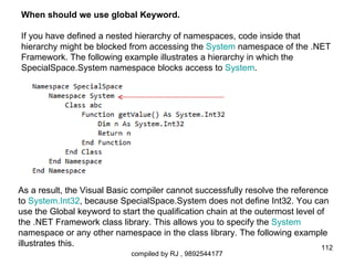 When should we use global Keyword.

If you have defined a nested hierarchy of namespaces, code inside that
hierarchy might be blocked from accessing the System namespace of the .NET
Framework. The following example illustrates a hierarchy in which the
SpecialSpace.System namespace blocks access to System.




As a result, the Visual Basic compiler cannot successfully resolve the reference
to System.Int32, because SpecialSpace.System does not define Int32. You can
use the Global keyword to start the qualification chain at the outermost level of
the .NET Framework class library. This allows you to specify the System
namespace or any other namespace in the class library. The following example
illustrates this.                                                               112
                             compiled by RJ , 9892544177
 