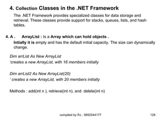 4. Collection Classes in the .NET Framework
    The .NET Framework provides specialized classes for data storage and
    retrieval. These classes provide support for stacks, queues, lists, and hash
    tables.

4. A .    ArrayList : Is a Array which can hold objects .
     Intially it is empty and has the default initial capacity. The size can dynamically
     change.

  Dim arrList As New ArrayList
  ‘creates a new ArrayList, with 16 members initially

  Dim arrList2 As New ArrayList(20)
  ‘ creates a new ArrayList, with 20 members initially

  Methods : add(int n ), retrieve(int n), and delete(int n)




                               compiled by RJ , 9892544177                           128
 