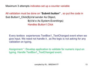 Maximum 3 attempts indicates set up a counter variable

All validation must be done on “Submit button” , so put the code in
Sub Button1_Click(ByVal sender As Object,
                    ByVal e As System.EventArgs)
                    Handles Button1.Click



   Every textbox experiences TextBox1_TextChanged event when we
   give input. We need not handle it , as the logic is not asking for any
   validation on typing.

   Assignment “: Develop application to validate for numeric input on
   typing. Handle TextBox1_TextChanged event.



                         compiled by RJ , 9892544177                    13
 