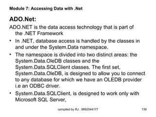 Module 7: Accessing Data with .Net

ADO.Net:
ADO.NET is the data access technology that is part of
  the .NET Framework
• In .NET, database access is handled by the classes in
  and under the System.Data namespace.
• The namespace is divided into two distinct areas: the
  System.Data.OleDB classes and the
  System.Data.SQLClient classes. The first set,
  System.Data.OleDB, is designed to allow you to connect
  to any database for which we have an OLEDB provider
  i.e an ODBC driver.
• System.Data.SQLClient, is designed to work only with
  Microsoft SQL Server,
                      compiled by RJ , 9892544177     139
 