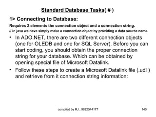 Standard Database Tasks( # )
1> Connecting to Database:
Requires 2 elements the connection object and a connection string.
// in java we have simply make a connection object by providing a data source name.
• In ADO.NET, there are two different connection objects
  (one for OLEDB and one for SQL Server). Before you can
  start coding, you should obtain the proper connection
  string for your database. Which can be obtained by
  opening special file of Microsoft Datalink.
• Follow these steps to create a Microsoft Datalink file (.udl )
  and retrieve from it connection string information:




                            compiled by RJ , 9892544177                       140
 