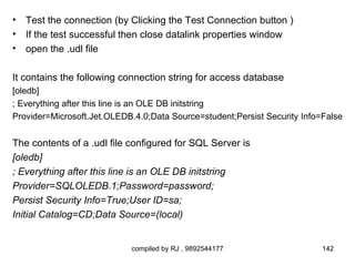 •   Test the connection (by Clicking the Test Connection button )
•   If the test successful then close datalink properties window
•   open the .udl file

It contains the following connection string for access database
[oledb]
; Everything after this line is an OLE DB initstring
Provider=Microsoft.Jet.OLEDB.4.0;Data Source=student;Persist Security Info=False


The contents of a .udl file configured for SQL Server is
[oledb]
; Everything after this line is an OLE DB initstring
Provider=SQLOLEDB.1;Password=password;
Persist Security Info=True;User ID=sa;
Initial Catalog=CD;Data Source=(local)


                            compiled by RJ , 9892544177                    142
 