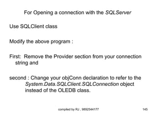 For Opening a connection with the SQLServer

Use SQLClient class

Modify the above program :

First: Remove the Provider section from your connection
   string and

second : Change your objConn declaration to refer to the
      System.Data.SQLClient.SQLConnection object
      instead of the OLEDB class.


                      compiled by RJ , 9892544177          145
 