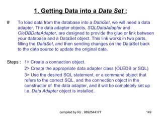 1. Getting Data into a Data Set :
#    To load data from the database into a DataSet, we will need a data
     adapter. The data adapter objects, SQLDataAdapter and
     OleDBDataAdapter, are designed to provide the glue or link between
     your database and a DataSet object. This link works in two parts,
     filling the DataSet, and then sending changes on the DataSet back
     to the data source to update the original data.

Steps : 1> Create a connection object.
        2> Create the appropriate data adapter class (OLEDB or SQL)
        3> Use the desired SQL statement, or a command object that
        refers to the correct SQL, and the connection object in the
        constructor of the data adapter, and it will be completely set up
        i.e. Data Adapter object is installed.



                          compiled by RJ , 9892544177                  149
 