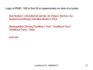 Logic of PNR / 100 to find SI is implemented on click of a button.

   Sub Button1_Click(ByVal sender As Object, ByVal e As
   System.EventArgs) Handles Button1.Click

   MessageBox.Show(((TextBox1.Text * TextBox2.Text *
   TextBox3.Text) / 100))

   end sub




                         compiled by RJ , 9892544177                 15
 