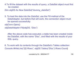 4.To fill the dataset with the results of query, a DataSet object must first
   be created.
Dim objDS As New DataSet(“dummy_dataSet”)

5. To load the data into the DataSet, use the Fill method of the
   DataAdapter, but before that will work, the connection object must
   be opened successfully:
objConn.Open()
objDataAdapter.Fill(objDS, “Disc”)

   After the above code has executed, a table has been created inside
   the DataSet, with the name “Disc”, and filled with the results of your
   SQL query.

6. To work with its contents through the DataSet’s Tables collection:
Console.WriteLine(“{0} Rows”, objDS.Tables(“Disc”).Rows.Count)

                          compiled by RJ , 9892544177                    150
 