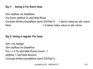 Eg 1:   Using a For Each loop

Dim objRow As DataRow
For Each objRow In objTable.Rows
Console.WriteLine(objRow.Item(“CDTitle”)) // Item() retrieves attr value
Next                          // it takes index value or attr name



Eg 2: Using a regular For loop

Dim i As Integer
Dim objRow As DataRow
For i = 0 To objTable.Rows.Count - 1
objRow = objTable.Rows(i)
Console.WriteLine(objRow.Item(“CDTitle”))

                        compiled by RJ , 9892544177                153
 