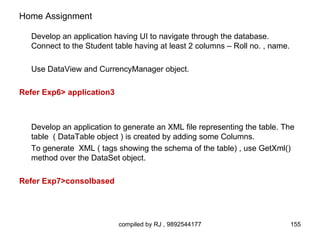 Home Assignment

   Develop an application having UI to navigate through the database.
   Connect to the Student table having at least 2 columns – Roll no. , name.

   Use DataView and CurrencyManager object.

Refer Exp6> application3



   Develop an application to generate an XML file representing the table. The
   table ( DataTable object ) is created by adding some Columns.
   To generate XML ( tags showing the schema of the table) , use GetXml()
   method over the DataSet object.

Refer Exp7>consolbased




                           compiled by RJ , 9892544177                         155
 