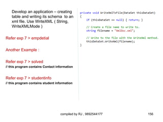 Develop an application – creating
    table and writing its schema to an
    xml file. Use WriteXML ( String,
    WriteXMLMode )

Refer exp 7 > empdetial

Another Example :

Refer exp 7 > solved
// this program contains Contact information


Refer exp 7 > studentinfo
// this program contains student information




                                    compiled by RJ , 9892544177   156
 