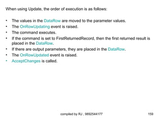 When using Update, the order of execution is as follows:

•   The values in the DataRow are moved to the parameter values.
•   The OnRowUpdating event is raised.
•   The command executes.
•   If the command is set to FirstReturnedRecord, then the first returned result is
    placed in the DataRow.
•   If there are output parameters, they are placed in the DataRow.
•   The OnRowUpdated event is raised.
•   AcceptChanges is called.




                               compiled by RJ , 9892544177                       159
 