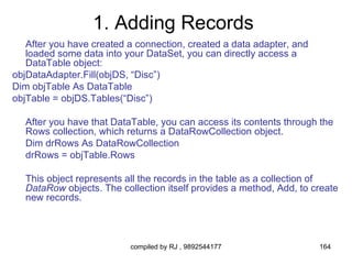 1. Adding Records
   After you have created a connection, created a data adapter, and
   loaded some data into your DataSet, you can directly access a
   DataTable object:
objDataAdapter.Fill(objDS, “Disc”)
Dim objTable As DataTable
objTable = objDS.Tables(“Disc”)

  After you have that DataTable, you can access its contents through the
  Rows collection, which returns a DataRowCollection object.
  Dim drRows As DataRowCollection
  drRows = objTable.Rows

  This object represents all the records in the table as a collection of
  DataRow objects. The collection itself provides a method, Add, to create
  new records.



                          compiled by RJ , 9892544177                 164
 