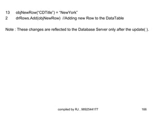 13    objNewRow(“CDTitle”) = “NewYork”
2     drRows.Add(objNewRow) //Adding new Row to the DataTable

Note : These changes are reflected to the Database Server only after the update( ).




                              compiled by RJ , 9892544177                     166
 