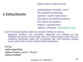 Steps similar to adding records.

                                    objDataAdapter.Fill(objDS, “Disc”)
                                    Dim objTable As DataTable
2. Editing Records:
                                    objTable = objDS.Tables(“Disc”)
                                    Dim drRows As DataRowCollection
                                    Dim objRow As DataRow
                                    drRows = objTable.Rows
                                    objRow = drRows(5) ‘ retriving the 5th row
 Each individual DataRow object has several methods for editing:
    BeginEdit, EndEdit, and CancelEdit. BeginEdit and EndEdit put the
    DataRow into and out of edit mode, which is a special state in which the row
    maintains information about the in-progress edit, and therefore change
    events will not fire for each individual field modification.

 For Eg:
 objRow.BeginEdit()
 objRow(“student_name”) = “Suven”
 objRow.EndEdit()

                            compiled by RJ , 9892544177                      167
 