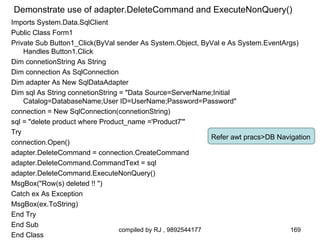 Demonstrate use of adapter.DeleteCommand and ExecuteNonQuery()
Imports System.Data.SqlClient
Public Class Form1
Private Sub Button1_Click(ByVal sender As System.Object, ByVal e As System.EventArgs)
    Handles Button1.Click
Dim connetionString As String
Dim connection As SqlConnection
Dim adapter As New SqlDataAdapter
Dim sql As String connetionString = "Data Source=ServerName;Initial
    Catalog=DatabaseName;User ID=UserName;Password=Password"
connection = New SqlConnection(connetionString)
sql = "delete product where Product_name ='Product7'"
Try
                                                              Refer awt pracs>DB Navigation
connection.Open()
adapter.DeleteCommand = connection.CreateCommand
adapter.DeleteCommand.CommandText = sql
adapter.DeleteCommand.ExecuteNonQuery()
MsgBox("Row(s) deleted !! ")
Catch ex As Exception
MsgBox(ex.ToString)
End Try
End Sub
                                  compiled by RJ , 9892544177                        169
End Class
 
