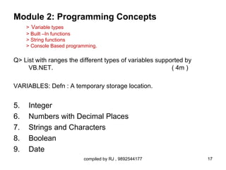 Module 2: Programming Concepts
     > Variable types
     > Built –In functions
     > String functions
     > Console Based programming.

Q> List with ranges the different types of variables supported by
     VB.NET.                                              ( 4m )

VARIABLES: Defn : A temporary storage location.


5.   Integer
6.   Numbers with Decimal Places
7.   Strings and Characters
8.   Boolean
9.   Date
                           compiled by RJ , 9892544177              17
 