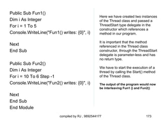 Public Sub Fun1()
                                                   Here we have created two instances
Dim i As Integer                                   of the Thread class and passed a
For i = 1 To 5                                     ThreadStart type delegate in the
                                                   constructor which references a
Console.WriteLine("Fun1() writes: {0}", i)         method in our program.

                                                   It is important that the method
Next                                               referenced in the Thread class
End Sub                                            constructor, through the ThreadStart
                                                   delegate is parameter-less and has
                                                   no return type.
Public Sub Fun2()
                                                   We have to start the execution of a
Dim i As Integer                                   thread by calling the Start() method
For i = 10 To 6 Step -1                            of the Thread class.
Console.WriteLine("Fun2() writes: {0}", i)         The output of the program would now
                                                   be interleaving Fun1 () and Fun2()

Next
End Sub
End Module
                          compiled by RJ , 9892544177                            173
 