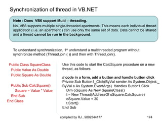 Synchronization of thread in VB.NET
   Note : Does VB6 support Multi – threading.
   No. VB6 supports multiple single-threaded apartments. This means each individual thread
   application ( i.e. an apartment ) can use only the same set of data. Data cannot be shared
   and a thread cannot be run in the background.



   To understand synchronization, 1st understand a multithreaded program without
   synchronize method (Thread.join ( )) and then with Thread.join().

 Public Class SquareClass        Use this code to start the CalcSquare procedure on a new
  Public Value As Double         thread, as follows:
  Public Square As Double
                                 // code in a form, add a button and handle button click
                                 Private Sub Button1_Click(ByVal sender As System.Object,_
  Public Sub CalcSquare()        ByVal e As System.EventArgs) Handles Button1.Click
    Square = Value * Value           Dim oSquare As New SquareClass()
  End Sub                            t = New Thread(AddressOf oSquare.CalcSquare)
                                     oSquare.Value = 30
End Class
                                     t.Start()
                                 End Sub

                                compiled by RJ , 9892544177                            174
 