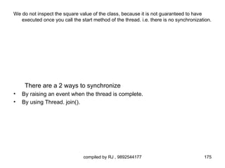We do not inspect the square value of the class, because it is not guaranteed to have
   executed once you call the start method of the thread. i.e. there is no synchronization.




     There are a 2 ways to synchronize
•   By raising an event when the thread is complete.
•   By using Thread. join().




                                compiled by RJ , 9892544177                            175
 