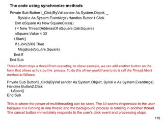 The code using synchronize methods
 Private Sub Button1_Click(ByVal sender As System.Object, _
       ByVal e As System.EventArgs) Handles Button1.Click
    Dim oSquare As New SquareClass()
    t = New Thread(AddressOf oSquare.CalcSquare)
    oSquare.Value = 30
   t.Start()
    If t.Join(500) Then
       MsgBox(oSquare.Square)
   End If
 End Sub
Thread.Abort stops a thread from executing. In above example, we can add another button on the
form that allows us to stop the process. To do this all we would have to do is call the Thread.Abort
method as follows:

Private Sub Button2_Click(ByVal sender As System.Object, ByVal e As System.EventArgs)
Handles Button2.Click
  t.Abort()
End Sub

This is where the power of multithreading can be seen. The UI seems responsive to the user
because it is running in one thread and the background process is running in another thread.
The cancel button immediately responds to the user's click event and processing stops
                                                                                                       178
 