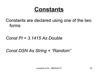 Constants
Constants are declared using one of the two
 forms

Const PI = 3.1415 As Double

Const DSN As String = “Random”


               compiled by RJ , 9892544177   24
 