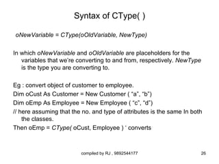 Syntax of CType( )

oNewVariable = CType(oOldVariable, NewType)

In which oNewVariable and oOldVariable are placeholders for the
   variables that we’re converting to and from, respectively. NewType
   is the type you are converting to.

Eg : convert object of customer to employee.
Dim oCust As Customer = New Customer ( “a”, “b”)
Dim oEmp As Employee = New Employee ( “c”, “d”)
// here assuming that the no. and type of attributes is the same In both
    the classes.
Then oEmp = CType( oCust, Employee ) ‘ converts



                         compiled by RJ , 9892544177                    26
 