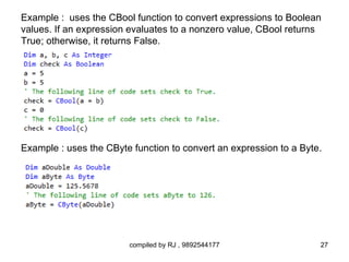 Example : uses the CBool function to convert expressions to Boolean
values. If an expression evaluates to a nonzero value, CBool returns
True; otherwise, it returns False.




Example : uses the CByte function to convert an expression to a Byte.




                        compiled by RJ , 9892544177                 27
 