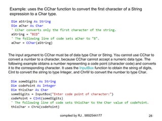 Example: uses the CChar function to convert the first character of a String
expression to a Char type.




The input argument to CChar must be of data type Char or String. You cannot use CChar to
convert a number to a character, because CChar cannot accept a numeric data type. The
following example obtains a number representing a code point (character code) and converts
it to the corresponding character. It uses the InputBox function to obtain the string of digits,
CInt to convert the string to type Integer, and ChrW to convert the number to type Char.




                                 compiled by RJ , 9892544177                               28
 