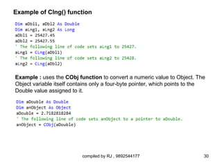 Example of Clng() function




Example : uses the CObj function to convert a numeric value to Object. The
Object variable itself contains only a four-byte pointer, which points to the
Double value assigned to it.




                           compiled by RJ , 9892544177                      30
 