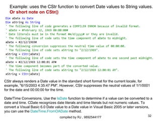 Example: uses the CStr function to convert Date values to String values.
   Or short note on CStr()




CStr always renders a Date value in the standard short format for the current locale, for
example, "6/15/2003 4:35:47 PM". However, CStr suppresses the neutral values of 1/1/0001
for the date and 00:00:00 for the time.

Date/Time Conversions. Use the IsDate function to determine if a value can be converted to a
date and time. CDate recognizes date literals and time literals but not numeric values. To
convert a Visual Basic 6.0 Date value to a Date value in Visual Basic 2005 or later versions,
you can use the DateTime.FromOADate method.
                                  compiled by RJ , 9892544177                             32
 