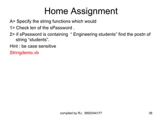 Home Assignment
A> Specify the string functions which would
1> Check len of the sPassword .
2> if sPassword is containing “ Engineering students” find the postn of
   string “students”.
Hint : be case sensitive
Stringdemo.vb




                         compiled by RJ , 9892544177                  38
 