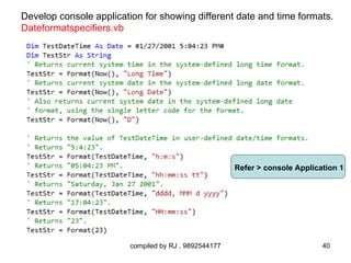 Develop console application for showing different date and time formats.
Dateformatspecifiers.vb




                                                       Refer > console Application 1




                         compiled by RJ , 9892544177                          40
 