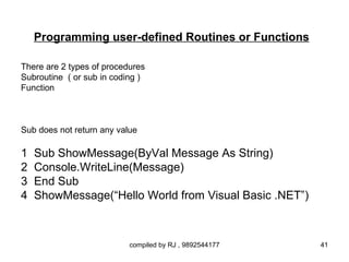 Programming user-defined Routines or Functions

There are 2 types of procedures
Subroutine ( or sub in coding )
Function



Sub does not return any value

1   Sub ShowMessage(ByVal Message As String)
2   Console.WriteLine(Message)
3   End Sub
4   ShowMessage(“Hello World from Visual Basic .NET”)



                           compiled by RJ , 9892544177   41
 