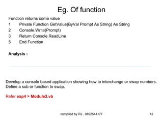 Eg. Of function
 Function returns some value
 1     Private Function GetValue(ByVal Prompt As String) As String
 2     Console.Write(Prompt)
 3     Return Console.ReadLine
 5     End Function

 Analysis :




Develop a console based application showing how to interchange or swap numbers.
Define a sub or function to swap.

Refer exp4 > Module3.vb



                            compiled by RJ , 9892544177                    42
 