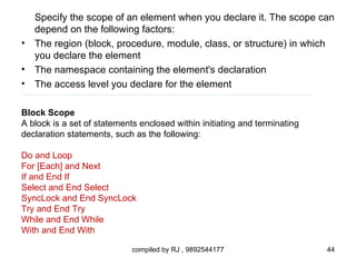 Specify the scope of an element when you declare it. The scope can
    depend on the following factors:
•   The region (block, procedure, module, class, or structure) in which
    you declare the element
•   The namespace containing the element's declaration
•   The access level you declare for the element

Block Scope
A block is a set of statements enclosed within initiating and terminating
declaration statements, such as the following:

Do and Loop
For [Each] and Next
If and End If
Select and End Select
SyncLock and End SyncLock
Try and End Try
While and End While
With and End With

                             compiled by RJ , 9892544177                    44
 