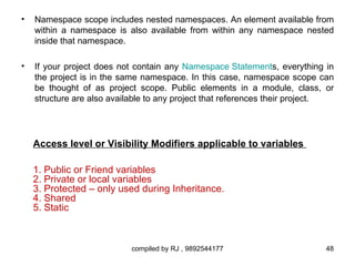 •   Namespace scope includes nested namespaces. An element available from
    within a namespace is also available from within any namespace nested
    inside that namespace.

•   If your project does not contain any Namespace Statements, everything in
    the project is in the same namespace. In this case, namespace scope can
    be thought of as project scope. Public elements in a module, class, or
    structure are also available to any project that references their project.




    Access level or Visibility Modifiers applicable to variables

    1. Public or Friend variables
    2. Private or local variables
    3. Protected – only used during Inheritance.
    4. Shared
    5. Static



                           compiled by RJ , 9892544177                      48
 