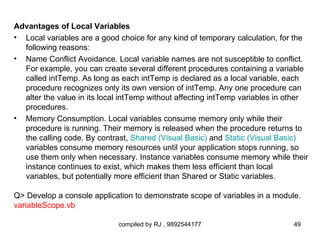 Advantages of Local Variables
• Local variables are a good choice for any kind of temporary calculation, for the
  following reasons:
• Name Conflict Avoidance. Local variable names are not susceptible to conflict.
  For example, you can create several different procedures containing a variable
  called intTemp. As long as each intTemp is declared as a local variable, each
  procedure recognizes only its own version of intTemp. Any one procedure can
  alter the value in its local intTemp without affecting intTemp variables in other
  procedures.
• Memory Consumption. Local variables consume memory only while their
  procedure is running. Their memory is released when the procedure returns to
  the calling code. By contrast, Shared (Visual Basic) and Static (Visual Basic)
  variables consume memory resources until your application stops running, so
  use them only when necessary. Instance variables consume memory while their
  instance continues to exist, which makes them less efficient than local
  variables, but potentially more efficient than Shared or Static variables.

Q> Develop a console application to demonstrate scope of variables in a module.
variableScope.vb

                             compiled by RJ , 9892544177                      49
 