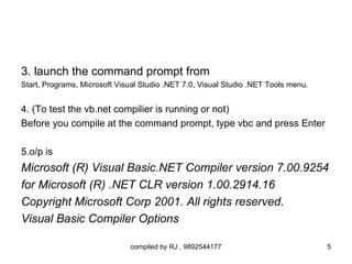 3. launch the command prompt from
Start, Programs, Microsoft Visual Studio .NET 7.0, Visual Studio .NET Tools menu.


4. (To test the vb.net compilier is running or not)
Before you compile at the command prompt, type vbc and press Enter

5.o/p is
Microsoft (R) Visual Basic.NET Compiler version 7.00.9254
for Microsoft (R) .NET CLR version 1.00.2914.16
Copyright Microsoft Corp 2001. All rights reserved.
Visual Basic Compiler Options

                              compiled by RJ , 9892544177                           5
 