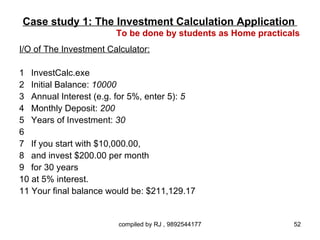 Case study 1: The Investment Calculation Application
                        To be done by students as Home practicals
I/O of The Investment Calculator:

1 InvestCalc.exe
2 Initial Balance: 10000
3 Annual Interest (e.g. for 5%, enter 5): 5
4 Monthly Deposit: 200
5 Years of Investment: 30
6
7 If you start with $10,000.00,
8 and invest $200.00 per month
9 for 30 years
10 at 5% interest.
11 Your final balance would be: $211,129.17


                         compiled by RJ , 9892544177           52
 
