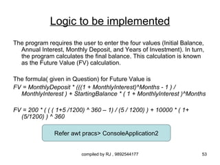 Logic to be implemented
The program requires the user to enter the four values (Initial Balance,
  Annual Interest, Monthly Deposit, and Years of Investment). In turn,
  the program calculates the final balance. This calculation is known
  as the Future Value (FV) calculation.

The formula( given in Question) for Future Value is
FV = MonthlyDeposit * (((1 + MonthlyInterest)^Months - 1 ) /
  MonthlyInterest ) + StartingBalance * ( 1 + MonthlyInterest )^Months

FV = 200 * ( ( ( 1+5 /1200) ^ 360 – 1) / (5 / 1200) ) + 10000 * ( 1+
  (5/1200) ) ^ 360

               Refer awt pracs> ConsoleApplication2


                          compiled by RJ , 9892544177                  53
 