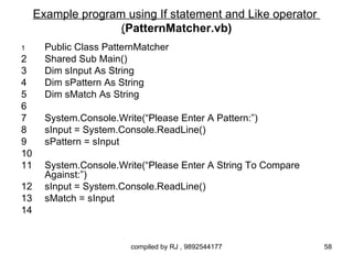 Example program using If statement and Like operator
                    (PatternMatcher.vb)
1      Public Class PatternMatcher
2      Shared Sub Main()
3      Dim sInput As String
4      Dim sPattern As String
5      Dim sMatch As String
6
7      System.Console.Write(“Please Enter A Pattern:”)
8      sInput = System.Console.ReadLine()
9      sPattern = sInput
10
11     System.Console.Write(“Please Enter A String To Compare
       Against:”)
12     sInput = System.Console.ReadLine()
13     sMatch = sInput
14


                          compiled by RJ , 9892544177           58
 