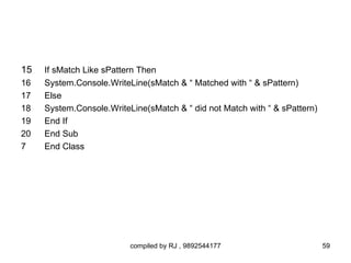 15   If sMatch Like sPattern Then
16   System.Console.WriteLine(sMatch & “ Matched with “ & sPattern)
17   Else
18   System.Console.WriteLine(sMatch & “ did not Match with “ & sPattern)
19   End If
20   End Sub
7    End Class




                          compiled by RJ , 9892544177                       59
 