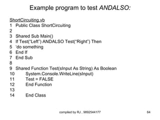Example program to test ANDALSO:
ShortCircuiting.vb
1 Public Class ShortCircuiting
2
3 Shared Sub Main()
4 If Test(“Left”) ANDALSO Test(“Right”) Then
5 ‘do something
6 End If
7 End Sub
8
9 Shared Function Test(sInput As String) As Boolean
10      System.Console.WriteLine(sInput)
11      Test = FALSE
12      End Function
13
14      End Class


                       compiled by RJ , 9892544177    64
 