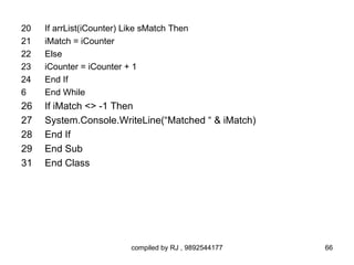 20   If arrList(iCounter) Like sMatch Then
21   iMatch = iCounter
22   Else
23   iCounter = iCounter + 1
24   End If
6    End While
26   If iMatch <> -1 Then
27   System.Console.WriteLine(“Matched “ & iMatch)
28   End If
29   End Sub
31   End Class




                           compiled by RJ , 9892544177   66
 